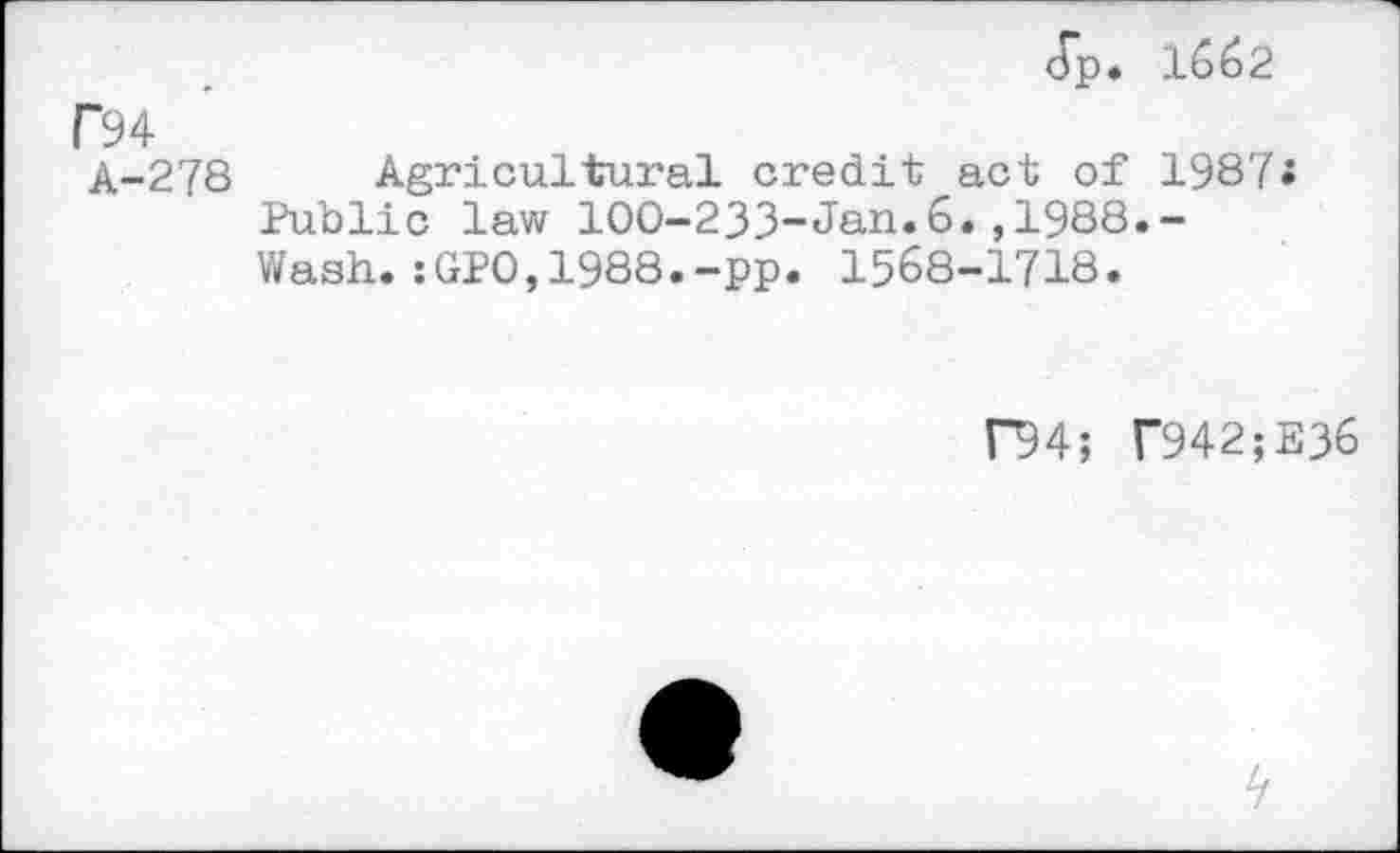 ﻿dp. 1662
F94
A-278 Agricultural credit act of 198?;
Public law 100-233-Jan.6.,1988.-Wash.:GP0,1988.-pp. 1568-1718.
f94; T942;E36